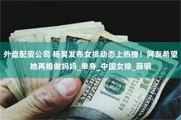 外盘配资公司 杨昊发布女排动态上热搜！网友希望她再婚做妈妈_单身_中国女排_薛明