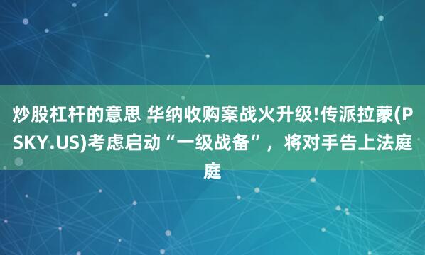 炒股杠杆的意思 华纳收购案战火升级!传派拉蒙(PSKY.US)考虑启动“一级战备”，将对手告上法庭
